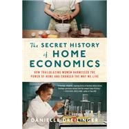 The Secret History of Home Economics How Trailblazing Women Harnessed the Power of Home and Changed the Way We Live