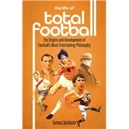 The Life of Total Football The Origins and Development of Football's Most Entertaining Philosophy