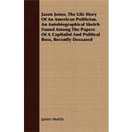 Jason Jones, the Life Story of an American Politician: An Autobiographical Sketch Found Among the Papers of a Capitalist and Political Boss, Recently Deceased
