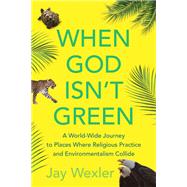 When God Isn't Green A World-Wide Journey to Places Where Religious Practice and Environmentalism Collide