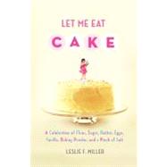 Let Me Eat Cake : A Celebration of Flour, Sugar, Butter, Eggs, Vanilla, Baking Powder, and a Pinch of Salt