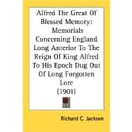 Alfred the Great of Blessed Memory : Memorials Concerning England Long Anterior to the Reign of King Alfred to His Epoch Dug Out of Long Forgotten Lore