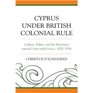 Cyprus under British Colonial Rule Culture, Politics, and the Movement toward Union with Greece, 1878–1954