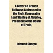 A Letter on Branch Railways Addressed to the Right Honourable Lord Stanley of Alderley, President of the Board of Trade, &c. &c. &c. Containing Suggestions for the Creation of a System of Secondary Railways for the Agricultural Districts