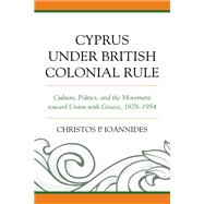 Cyprus under British Colonial Rule Culture, Politics, and the Movement toward Union with Greece, 1878–1954