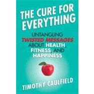 The Cure for Everything Untangling Twisted Messages about Health, Fitness, and Happiness