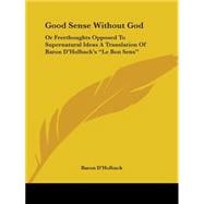 Good Sense Without God: Or Freethoughts Opposed To Supernatural Ideas A Translation Of Baron D'holbach's 
