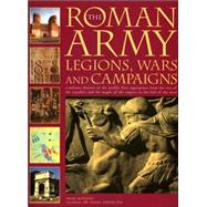 The Roman Army: Legions, Wars and Campaigns A Military History of the World's First Superpower From the Rise of the Republic and the Might of the Empire to the Fall of the West