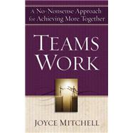 Teams Work : A No-Nonsense Approach for Achieving More Together