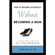 How to Become Successful Without Becoming a Man: The Working Woman's Guide to Success Sanity Leadership and Life