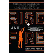 Rise and Fire The Origins, Science, and Evolution of the Jump Shot --- and How It Transformed Basketball Forever