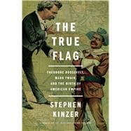 The True Flag Theodore Roosevelt, Mark Twain, and the Birth of American Empire
