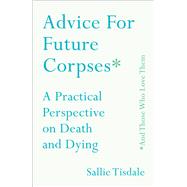 Advice for Future Corpses (and Those Who Love Them) A Practical Perspective on Death and Dying