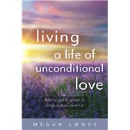 Living a Life of Unconditional Love How to get it, grow it, keep it, and share it