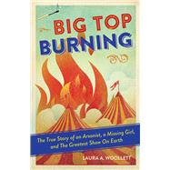 Big Top Burning The True Story of an Arsonist, a Missing Girl, and The Greatest Show On Earth