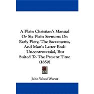 A Plain Christian's Manual or Six Plain Sermons on Early Piety, the Sacraments, and Man's Latter End: Uncontroversial, but Suited to the Present Time