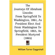 The Journeys Of Abraham Lincoln: From Springfield to Washington, 1861, As President Elect and from Washington to Springfield, 1865, As President Martyred