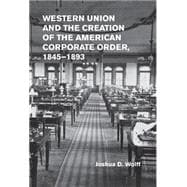 Western Union and the Creation of the American Corporate Order, 1845-1893