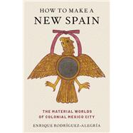 How to Make a New Spain The Material Worlds of Colonial Mexico City