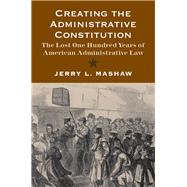 Creating the Administrative Constitution : The Lost One Hundred Years of American Administrative Law
