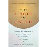 The Logic of Faith A Buddhist Approach to Finding Certainty Beyond Belief and Doubt