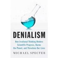 Denialism How Irrational Thinking Hinders Scientific Progress, Harms the Planet, and Threatens Our Lives