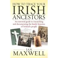 How to Trace Your Irish Ancestors : An Essential Guide to Researching and Documenting the Family Histories of Ireland's People