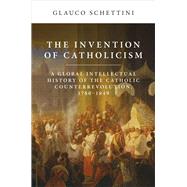 The Invention of Catholicism A Global Intellectual History of the Catholic Counterrevolution, 1780-1849