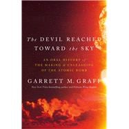 The Devil Reached Toward the Sky An Oral History of the Making and Unleashing of the Atomic Bomb