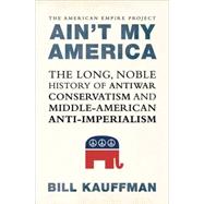 Ain't My America : The Long, Noble History of Antiwar Conservatism and Middle-American Anti-Imperialism