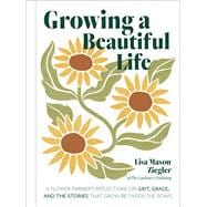 Growing a Beautiful Life A Flower Farmer's Reflections On Grit, Grace, and the Stories That Grow Between the Rows