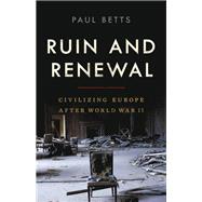 Ruin and Renewal Civilizing Europe After World War II