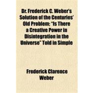 Dr. Frederick C. Weber's Solution of the Centuries Old Problem: Is There a Creative Power in Disintegration in the Universe Told in Simple Language Which All Can Understand