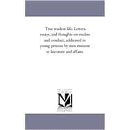 True Student Life: Letters, Essays, and Thoughts on Studies and Conduct, Addressed to Young Persons by Men Eminent in Literature and Affairs