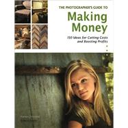 The Photographer's Guide to Making Money 150 Ideas for Cutting Costs and Boosting Profits