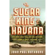 The Sugar King of Havana The Rise and Fall of Julio Lobo, Cuba's Last Tycoon