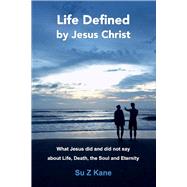Life Defined By Jesus Christ What Jesus Did and Did Not Say About Life, Death, The Soul and Eternity