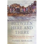 Between Here and There Creating the Political Economy of Mexican Migration, 1900-1942