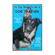 So You Want to Be a Dog Trainer : Step-by-Step Advice from a Professioanl