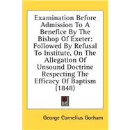 Examination Before Admission to a Benefice by the Bishop of Exeter: Followed by Refusal to Institute, on the Allegation of Unsound Doctrine Respecting the Efficacy of Baptism