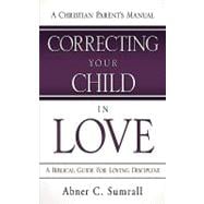 Correcting Your Child in Love : A Christian Parent's Manual - A Biblical Guide for Loving Discipline