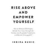 Rise Above and Empower Yourself How to Embrace Challenges, Unlock Your Inner Strength for Success and Purposeful Fulfillment, and Become Unstoppable?