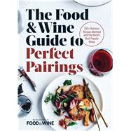 The Food & Wine Guide to Perfect Pairings 150+ Delicious Recipes Matched with the World's Most Popular Wines