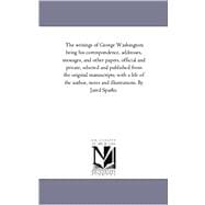 The Writings of George Washington: His Correspondence, Addresses, Messages, and Other Papers, Official and Private, Selected and Published from the Original Manuscripts, With a Life of
