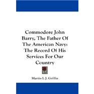 Commodore John Barry, the Father of the American Navy : The Record of His Services for Our Country