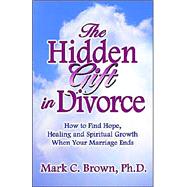 The Hidden Gift in Divorce: How to Find Hope, Healing and Spiritual Growth When Your Marriage Ends