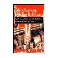 Holistic Hardware - Tools That Build Lives : Faith-Based Life and Job Skills for Restoring Lives in Crisis