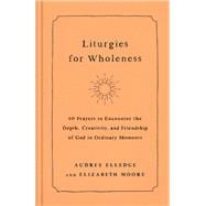 Liturgies for Wholeness 60 Prayers to Encounter the Depth, Creativity, and Friendship of God in Ordinary Moments