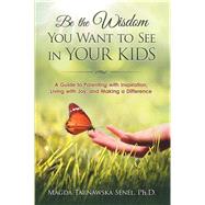 Be the Wisdom You Want to See in Your Kids: A Guide to Parenting With Inspiration, Living With Joy, and Making a Difference