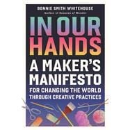 In Our Hands A Maker's Manifesto for Changing the World Through Creative Practices